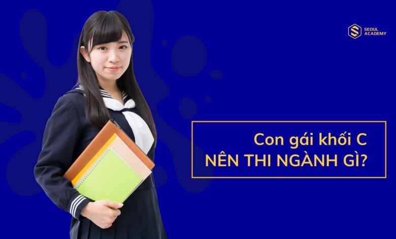 Con gái học khối C nên thi ngành gì dễ xin việc? - Seoul Academy