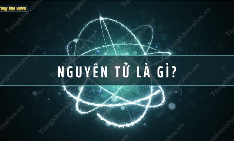 Nguyên tử là gì? Cấu trúc và nguồn gốc nguyên tử